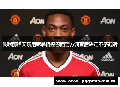 曼联前锋安东尼家暴指控巴西警方调查后决定不予起诉